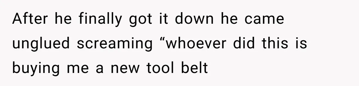 After he finally got it down he came unglued screaming “whoever did this is buying me a new tool belt