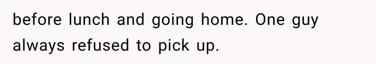before lunch and going home. One guy always refused to pick up.