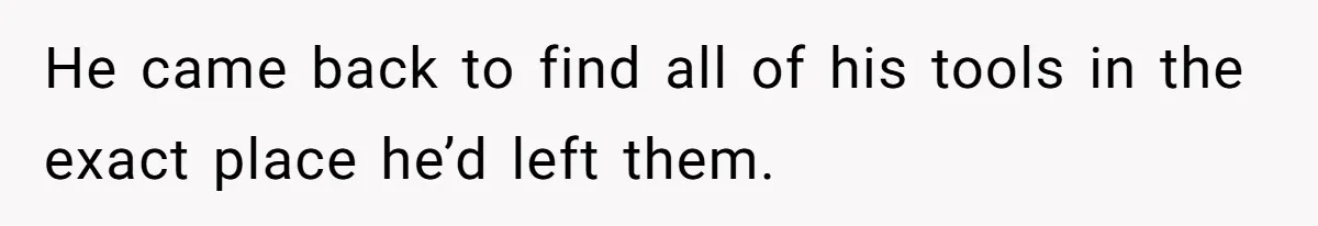 He came back to find all of his tools in the exact place he’d left them.