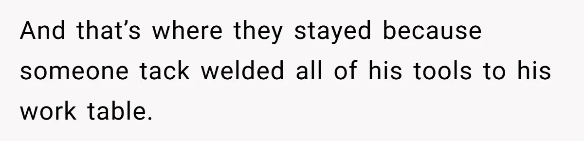 And that’s where they stayed because someone tack welded all of his tools to his work table.
