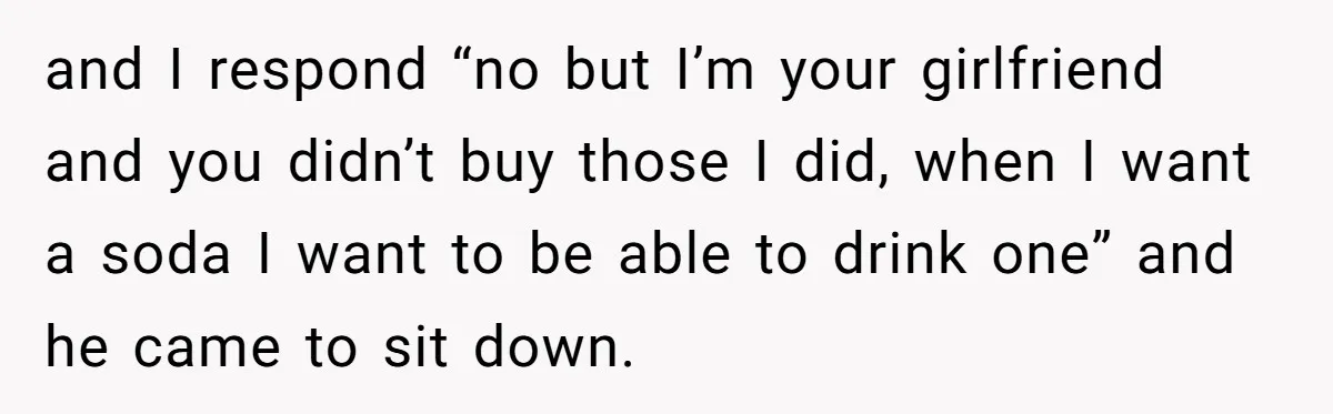 Woman Realizes Boyfriend Is Living Off Her, Tells Him To Move In Or Leave and I respond “no but I’m your girlfriend and you didn’t buy those I did, when I want a soda I want to be able to drink one” and he...