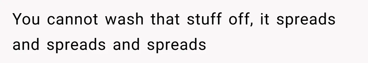 You cannot wash that stuff off, it spreads and spreads and spreads