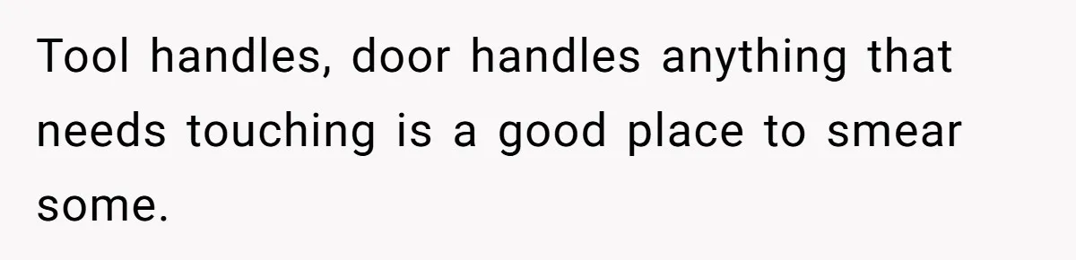 Tool handles, door handles anything that needs touching is a good place to smear some.