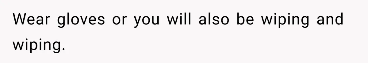 Wear gloves or you will also be wiping and wiping.