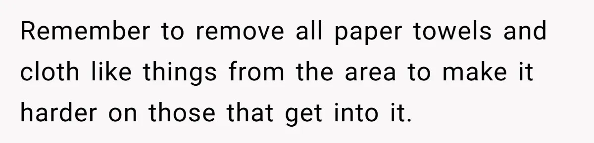 Remember to remove all paper towels and cloth like things from the area to make it harder on those that get into it.