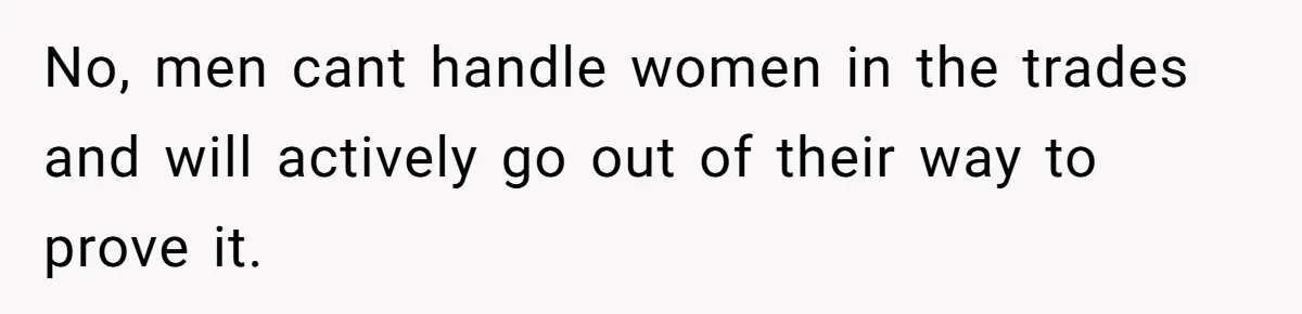 No, men cant handle women in the trades and will actively go out of their way to prove it.
