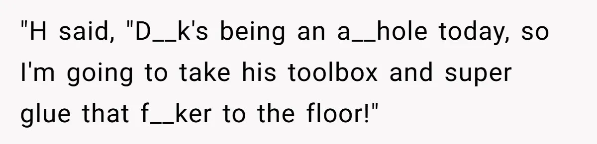 "H said, "D__k's being an a__hole today, so I'm going to take his toolbox and super glue that f__ker to the floor!"