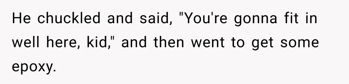 He chuckled and said, "You're gonna fit in well here, kid," and then went to get some epoxy.