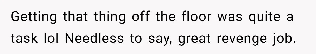 Getting that thing off the floor was quite a task lol Needless to say, great revenge job.