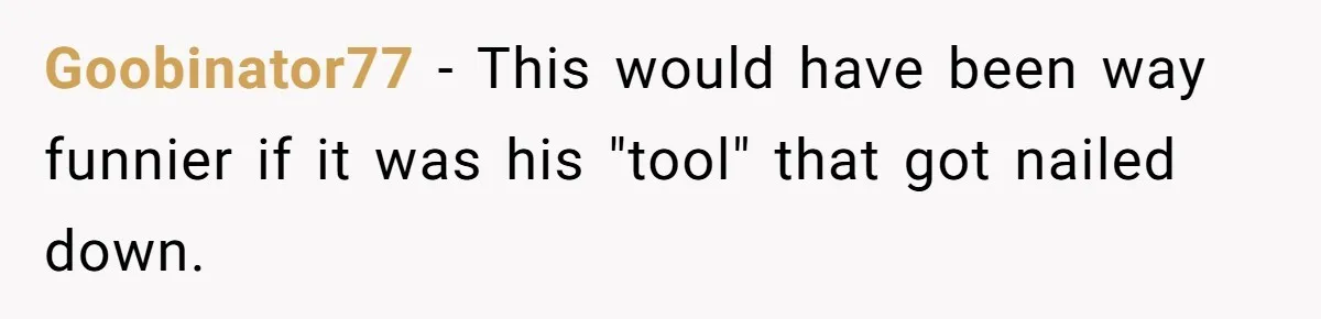 Goobinator77 − This would have been way funnier if it was his "tool" that got nailed down.