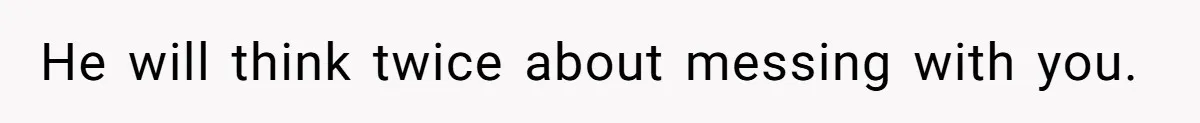 He will think twice about messing with you.