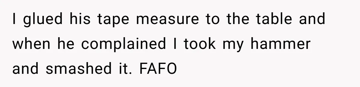I glued his tape measure to the table and when he complained I took my hammer and smashed it. FAFO