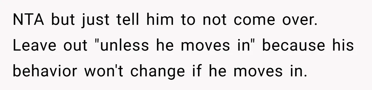 Woman Realizes Boyfriend Is Living Off Her, Tells Him To Move In Or Leave NTA but just tell him to not come over. Leave out "unless he moves in" because his behavior won't change if he moves in.