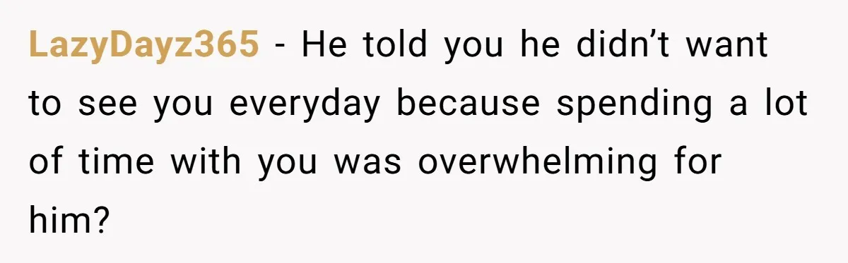 Woman Realizes Boyfriend Is Living Off Her, Tells Him To Move In Or Leave LazyDayz365 − He told you he didn’t want to see you everyday because spending a lot of time with you was overwhelming for him?