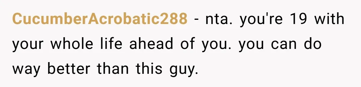 Woman Realizes Boyfriend Is Living Off Her, Tells Him To Move In Or Leave CucumberAcrobatic288 − nta. you're 19 with your whole life ahead of you. you can do way better than this guy.
