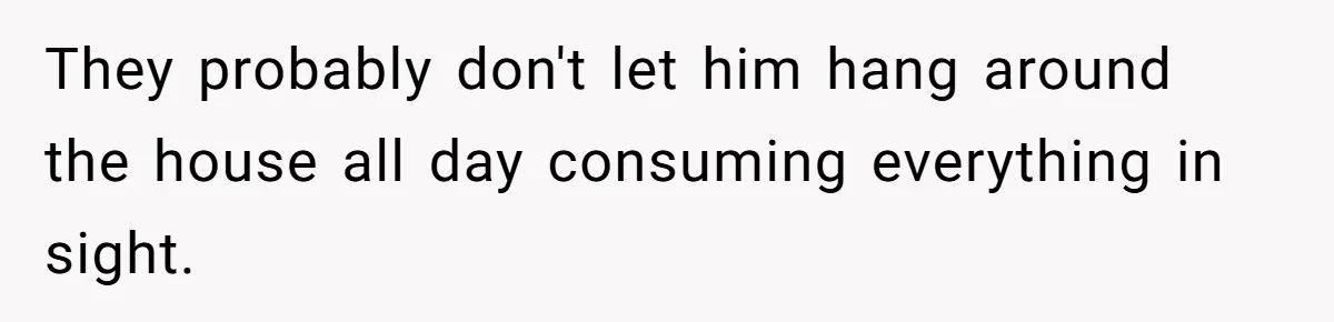 Woman Realizes Boyfriend Is Living Off Her, Tells Him To Move In Or Leave They probably don't let him hang around the house all day consuming everything in sight.