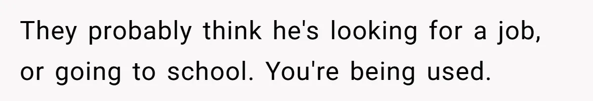 Woman Realizes Boyfriend Is Living Off Her, Tells Him To Move In Or Leave They probably think he's looking for a job, or going to school. You're being used.
