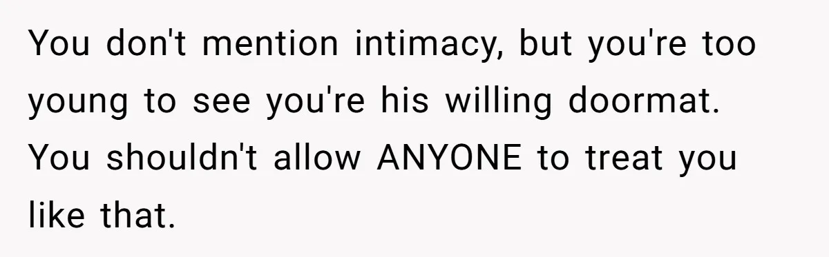 Woman Realizes Boyfriend Is Living Off Her, Tells Him To Move In Or Leave You don't mention intimacy, but you're too young to see you're his willing doormat. You shouldn't allow ANYONE to treat you like that.