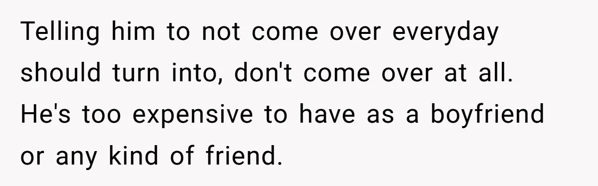 Woman Realizes Boyfriend Is Living Off Her, Tells Him To Move In Or Leave Telling him to not come over everyday should turn into, don't come over at all. He's too expensive to have as a boyfriend or any kind of friend.