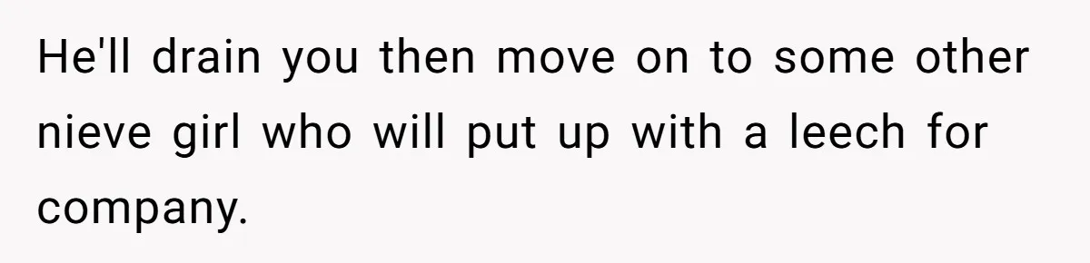 Woman Realizes Boyfriend Is Living Off Her, Tells Him To Move In Or Leave He'll drain you then move on to some other nieve girl who will put up with a leech for company.