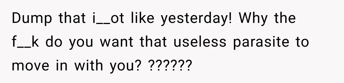 Woman Realizes Boyfriend Is Living Off Her, Tells Him To Move In Or Leave Dump that i__ot like yesterday! Why the f__k do you want that useless parasite to move in with you? ??????