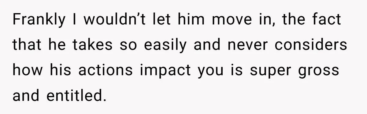 Woman Realizes Boyfriend Is Living Off Her, Tells Him To Move In Or Leave Frankly I wouldn’t let him move in, the fact that he takes so easily and never considers how his actions impact you is super gross and entitled.