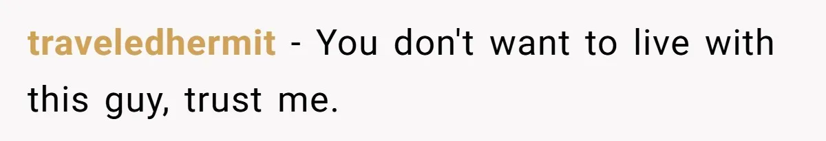 Woman Realizes Boyfriend Is Living Off Her, Tells Him To Move In Or Leave traveledhermit − You don't want to live with this guy, trust me.