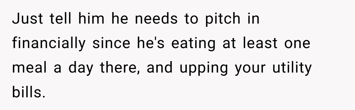 Woman Realizes Boyfriend Is Living Off Her, Tells Him To Move In Or Leave Just tell him he needs to pitch in financially since he's eating at least one meal a day there, and upping your utility bills.