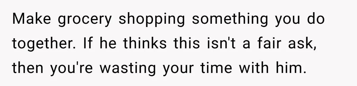 Woman Realizes Boyfriend Is Living Off Her, Tells Him To Move In Or Leave Make grocery shopping something you do together. If he thinks this isn't a fair ask, then you're wasting your time with him.