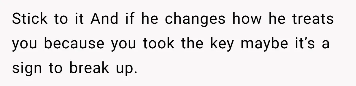 Woman Realizes Boyfriend Is Living Off Her, Tells Him To Move In Or Leave Stick to it And if he changes how he treats you because you took the key maybe it’s a sign to break up.