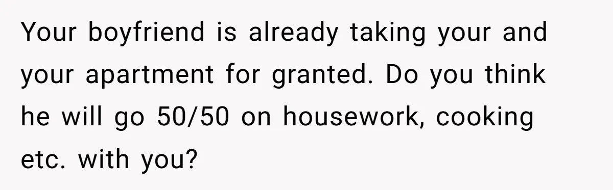 Woman Realizes Boyfriend Is Living Off Her, Tells Him To Move In Or Leave Your boyfriend is already taking your and your apartment for granted. Do you think he will go 50/50 on housework, cooking etc. with you?
