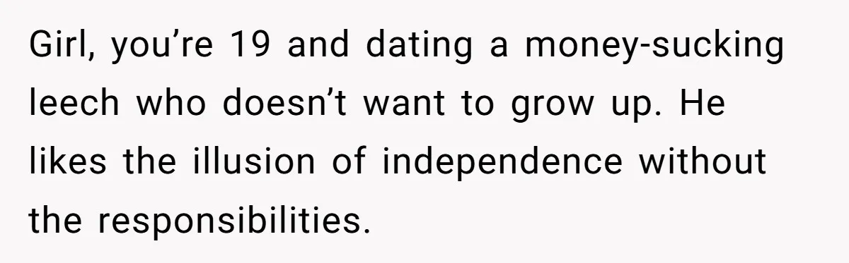 Woman Realizes Boyfriend Is Living Off Her, Tells Him To Move In Or Leave Girl, you’re 19 and dating a money-sucking leech who doesn’t want to grow up. He likes the illusion of independence without the responsibilities.