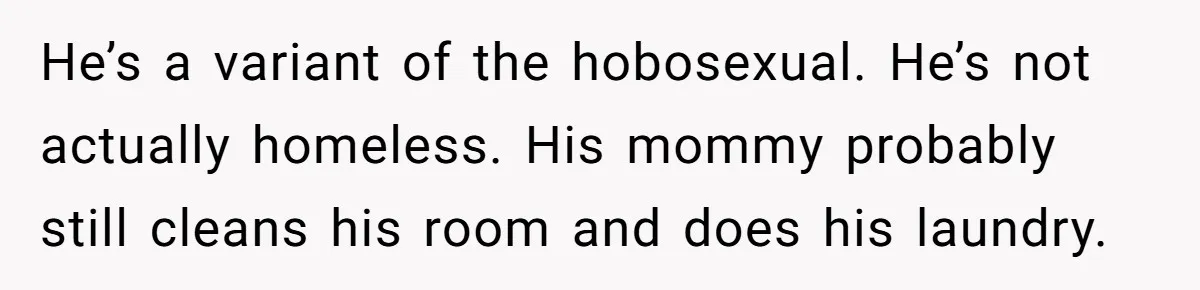 Woman Realizes Boyfriend Is Living Off Her, Tells Him To Move In Or Leave He’s a variant of the hobosexual. He’s not actually homeless. His mommy probably still cleans his room and does his laundry.