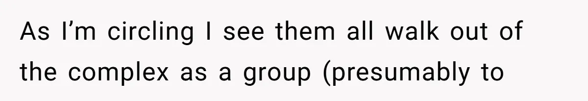 As I’m circling I see them all walk out of the complex as a group (presumably to