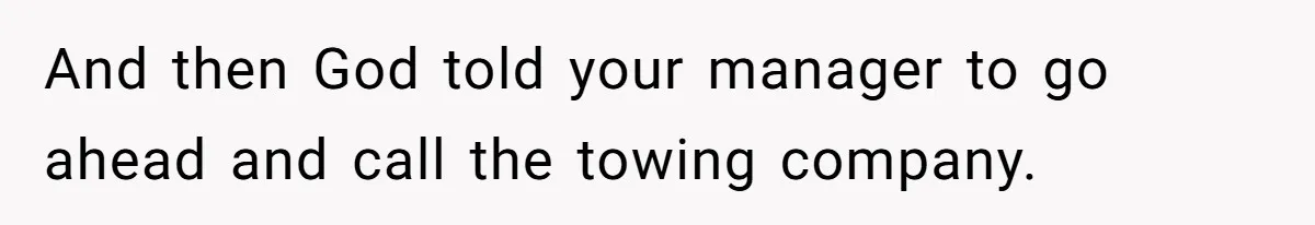 And then God told your manager to go ahead and call the towing company.