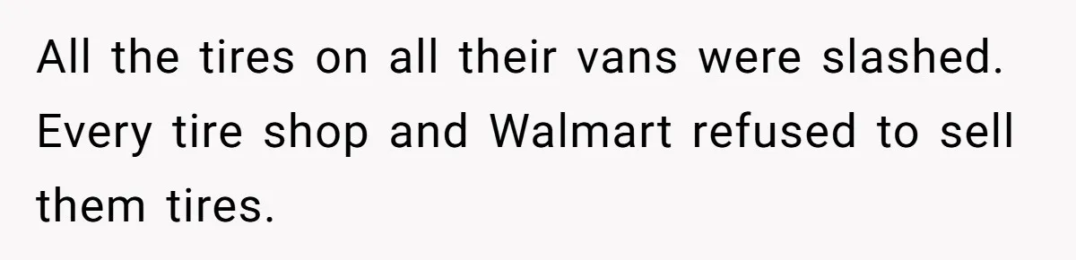 All the tires on all their vans were slashed. Every tire shop and Walmart refused to sell them tires.