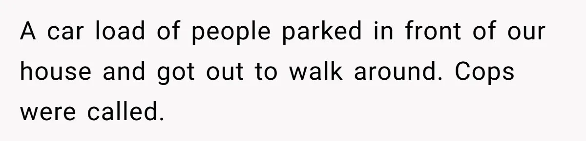 A car load of people parked in front of our house and got out to walk around. Cops were called.