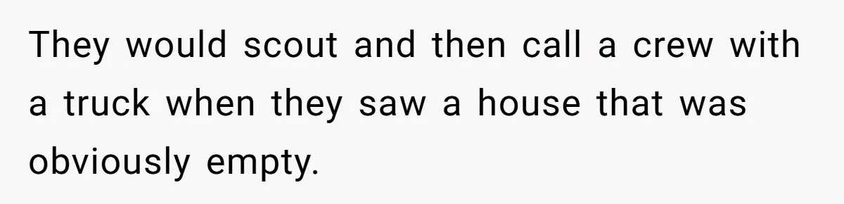 They would scout and then call a crew with a truck when they saw a house that was obviously empty.