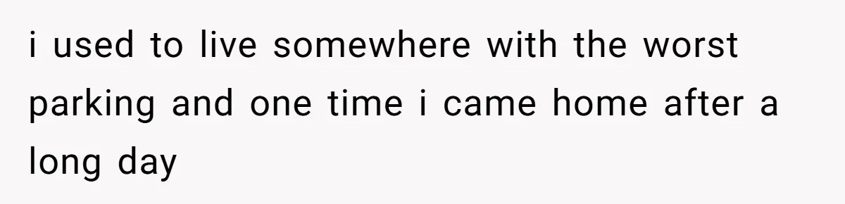i used to live somewhere with the worst parking and one time i came home after a long day