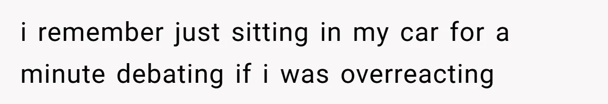 i remember just sitting in my car for a minute debating if i was overreacting