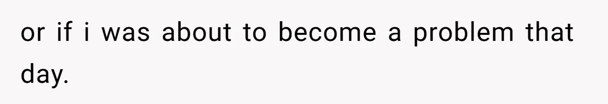 or if i was about to become a problem that day.