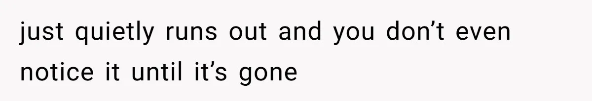 just quietly runs out and you don’t even notice it until it’s gone