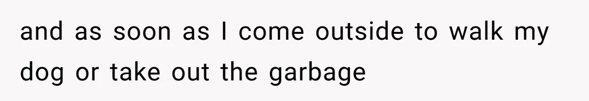 and as soon as I come outside to walk my dog or take out the garbage