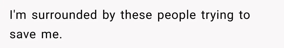 I'm surrounded by these people trying to save me.