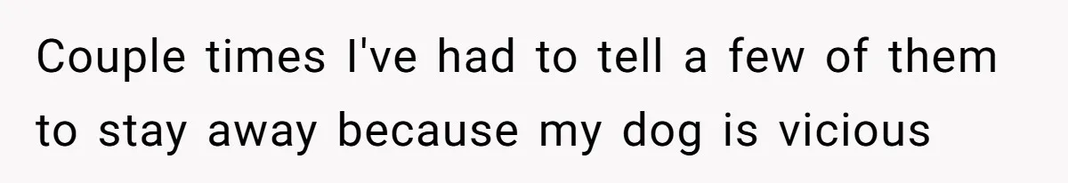 Couple times I've had to tell a few of them to stay away because my dog is vicious