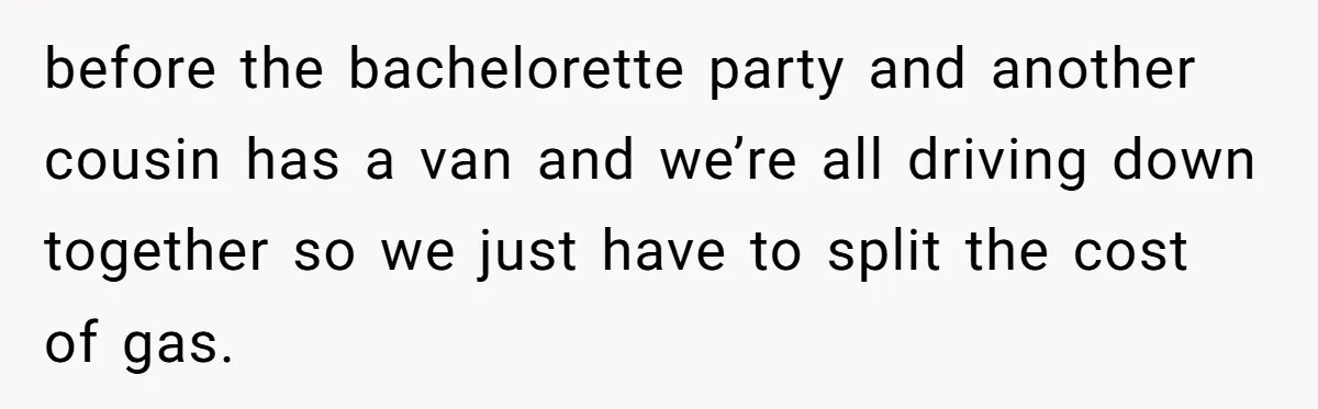 before the bachelorette party and another cousin has a van and we’re all driving down together so we just have to split the cost of gas.