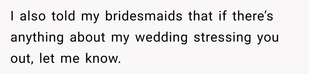 I also told my bridesmaids that if there’s anything about my wedding stressing you out, let me know.