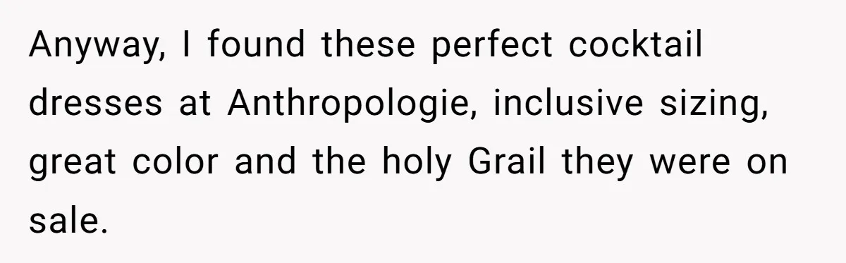 Anyway, I found these perfect cocktail dresses at Anthropologie, inclusive sizing, great color and the holy Grail they were on sale.