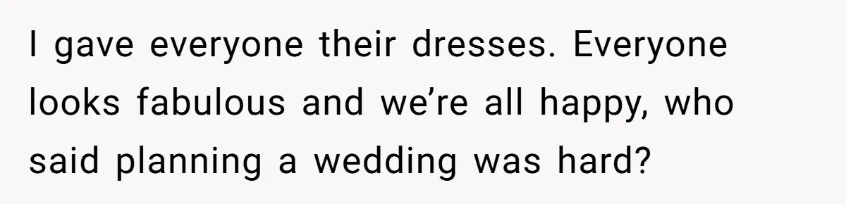 I gave everyone their dresses. Everyone looks fabulous and we’re all happy, who said planning a wedding was hard?