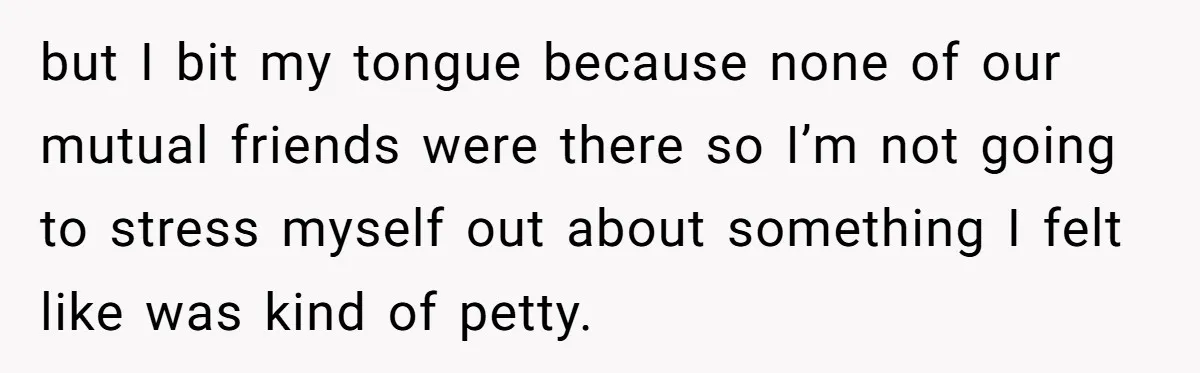 but I bit my tongue because none of our mutual friends were there so I’m not going to stress myself out about something I felt like was kind of petty.
